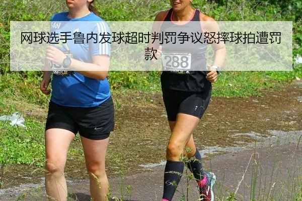 网球选手鲁内发球超时判罚争议怒摔球拍遭罚款